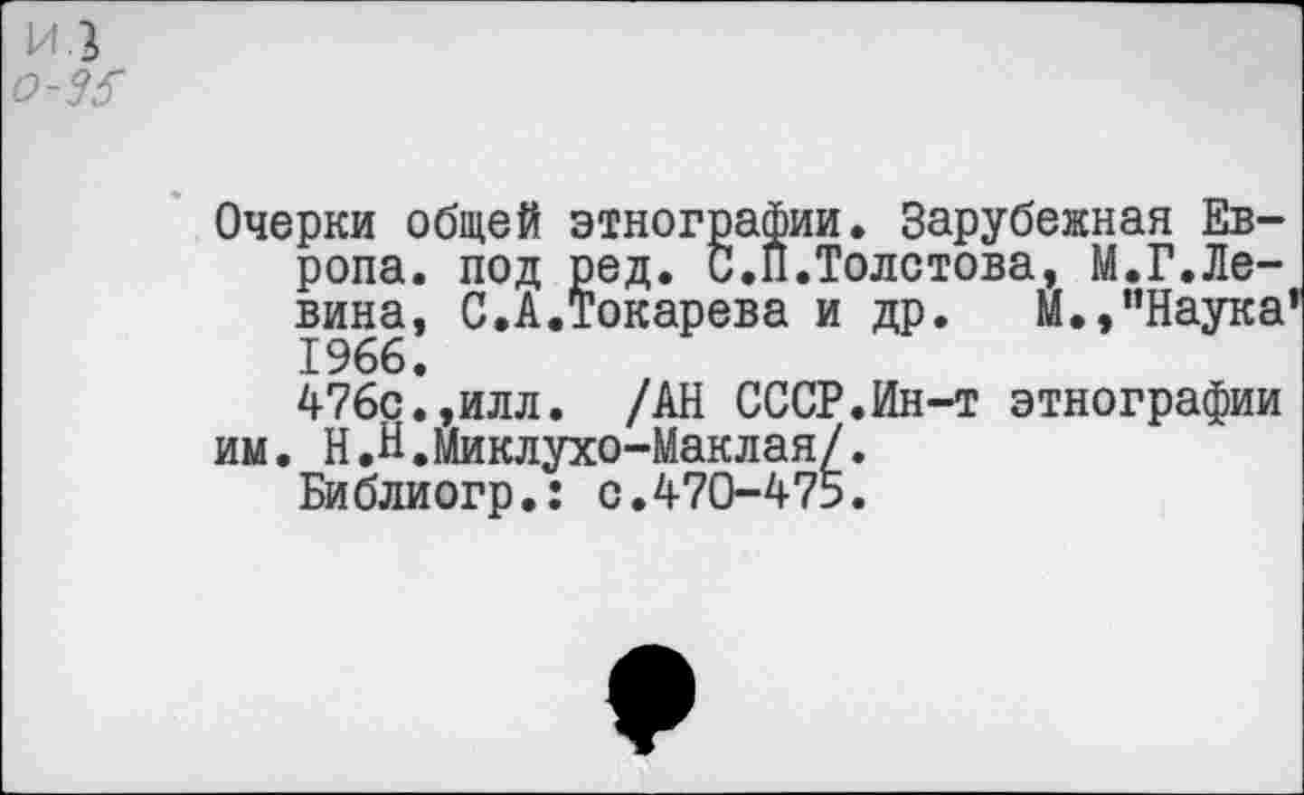 ﻿И.2
о-35
Очерки общей этнографии. Зарубежная Европа. под ред. С.П.Толстова, М.Г.Левина, С.А.Токарева и др. М.,’’Наука 1966.
476с.,илл. /АН СССР.Ин-т этнографии им. Н.Н.Миклухо-Маклая/.
Библиогр.: с.470-475.